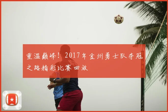 重温巅峰！2017年金州勇士队夺冠之路精彩比赛回放