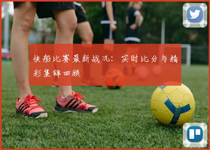 快船比赛最新战况：实时比分与精彩集锦回顾